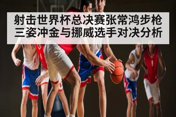 射击世界杯总决赛张常鸿步枪三姿冲金与挪威选手对决分析（kaiyun.com）