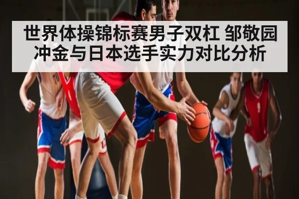 世界体操锦标赛男子双杠 邹敬园冲金与日本选手实力对比分析（kaiyun.com）