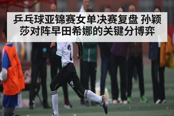 乒乓球亚锦赛女单决赛复盘 孙颖莎对阵早田希娜的关键分博弈（kaiyun.com）