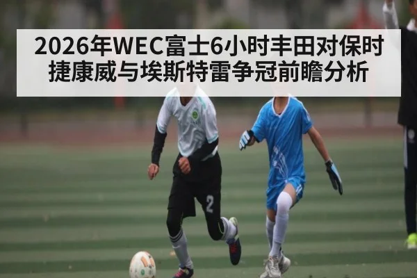 2026年WEC富士6小时丰田对保时捷康威与埃斯特雷争冠前瞻分析