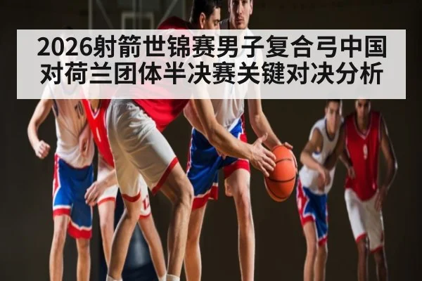 2026射箭世锦赛男子复合弓中国对荷兰团体半决赛关键对决分析（kaiyun.com）